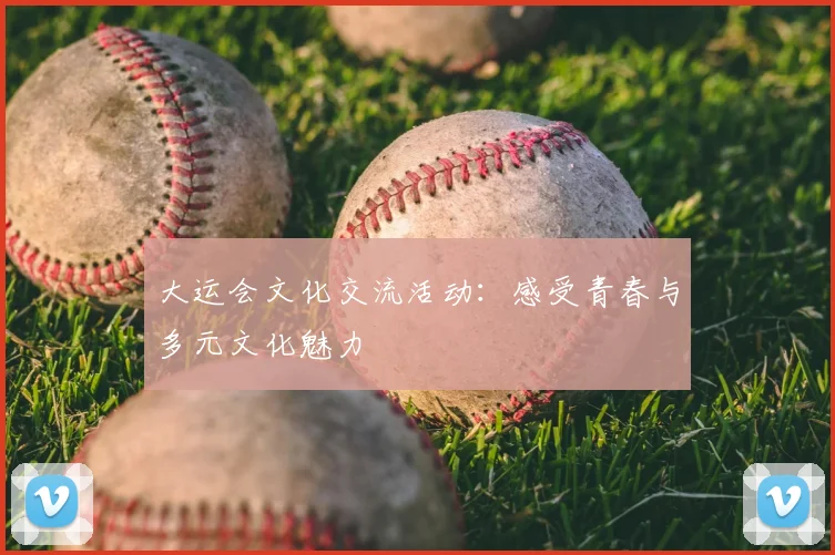 大运会文化交流活动:感受青春与多元文化魅力