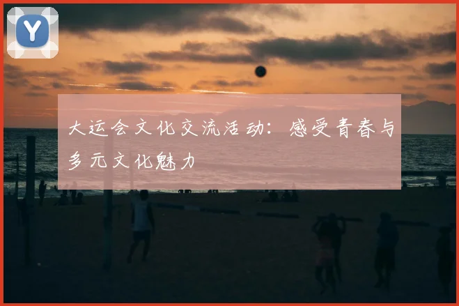 大运会文化交流活动:感受青春与多元文化魅力