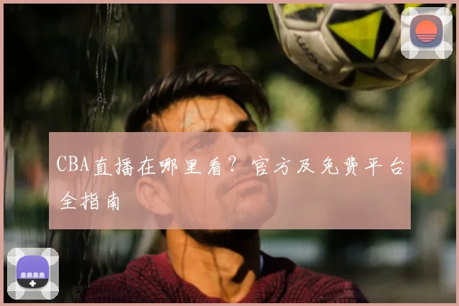 CBA直播在哪里看?官方及免费平台全指南